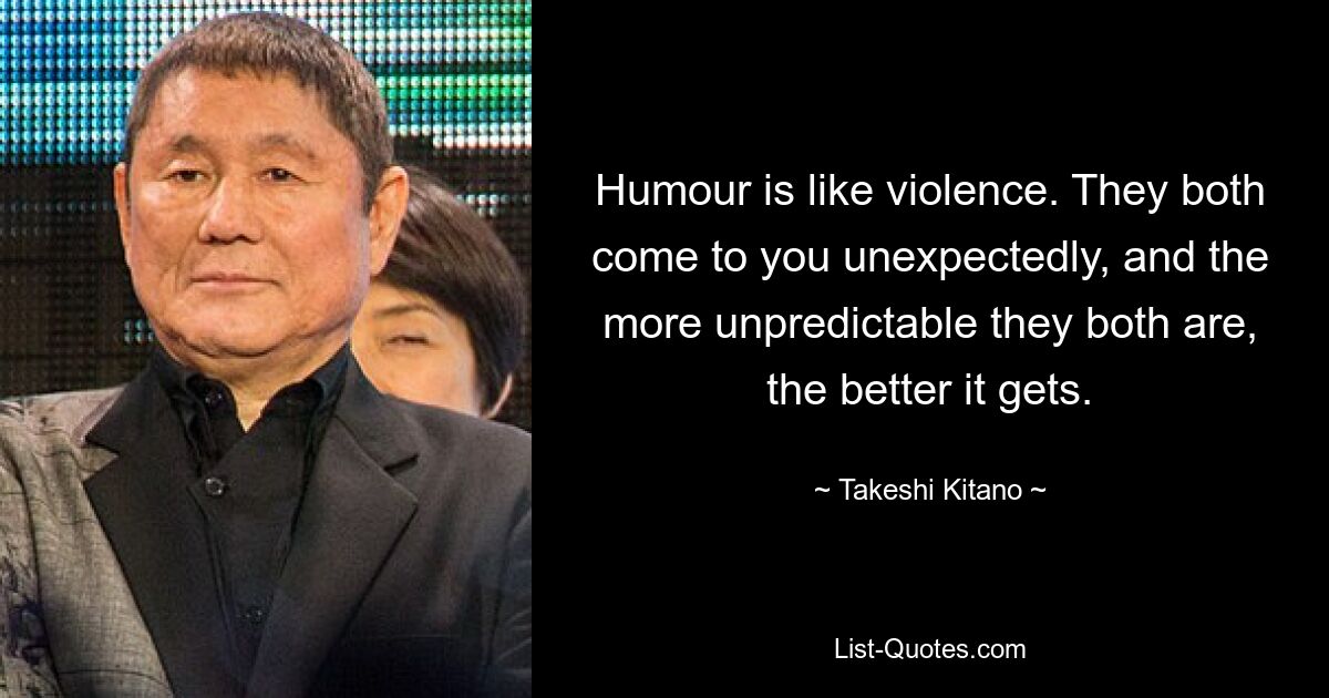 Humour is like violence. They both come to you unexpectedly, and the more unpredictable they both are, the better it gets. — © Takeshi Kitano