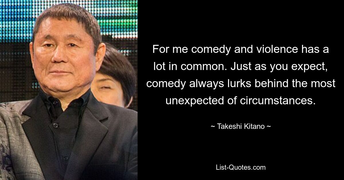 For me comedy and violence has a lot in common. Just as you expect, comedy always lurks behind the most unexpected of circumstances. — © Takeshi Kitano