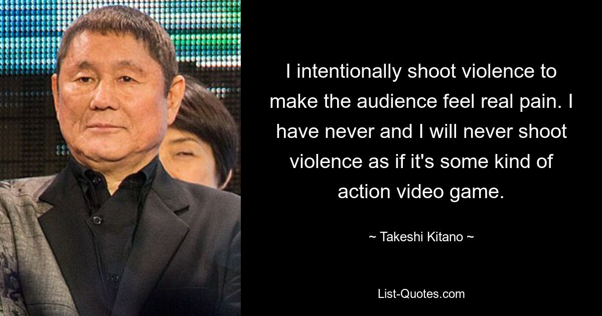 I intentionally shoot violence to make the audience feel real pain. I have never and I will never shoot violence as if it's some kind of action video game. — © Takeshi Kitano