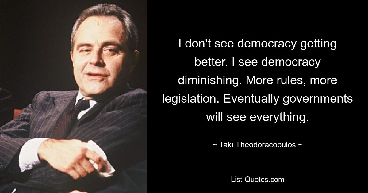 I don't see democracy getting better. I see democracy diminishing. More rules, more legislation. Eventually governments will see everything. — © Taki Theodoracopulos