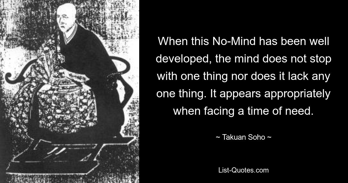 When this No-Mind has been well developed, the mind does not stop with one thing nor does it lack any one thing. It appears appropriately when facing a time of need. — © Takuan Soho