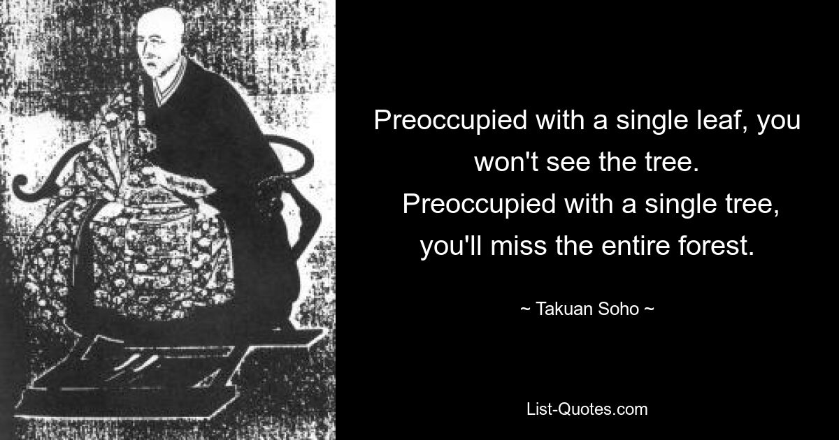 Preoccupied with a single leaf, you won't see the tree.
 Preoccupied with a single tree, you'll miss the entire forest. — © Takuan Soho