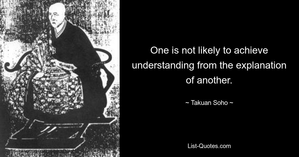 One is not likely to achieve understanding from the explanation of another. — © Takuan Soho