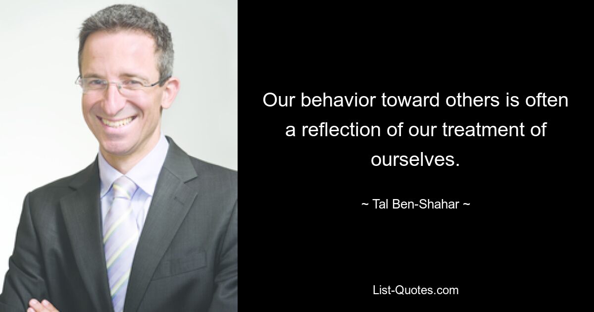 Our behavior toward others is often a reflection of our treatment of ourselves. — © Tal Ben-Shahar