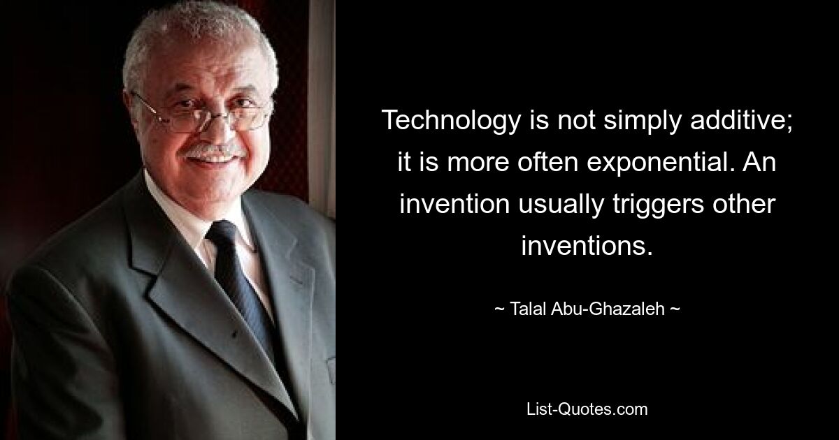 Technology is not simply additive; it is more often exponential. An invention usually triggers other inventions. — © Talal Abu-Ghazaleh