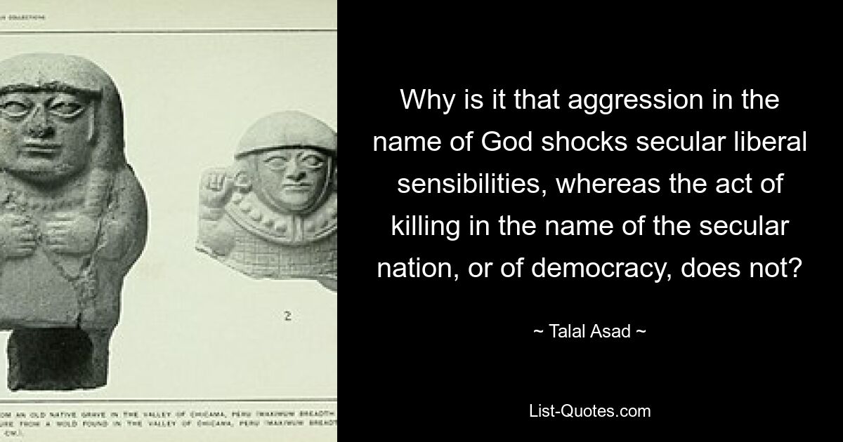 Why is it that aggression in the name of God shocks secular liberal sensibilities, whereas the act of killing in the name of the secular nation, or of democracy, does not? — © Talal Asad