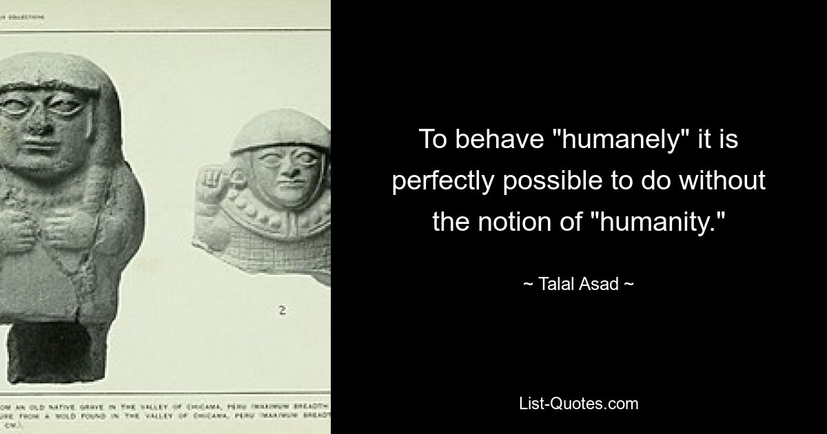 To behave "humanely" it is perfectly possible to do without the notion of "humanity." — © Talal Asad