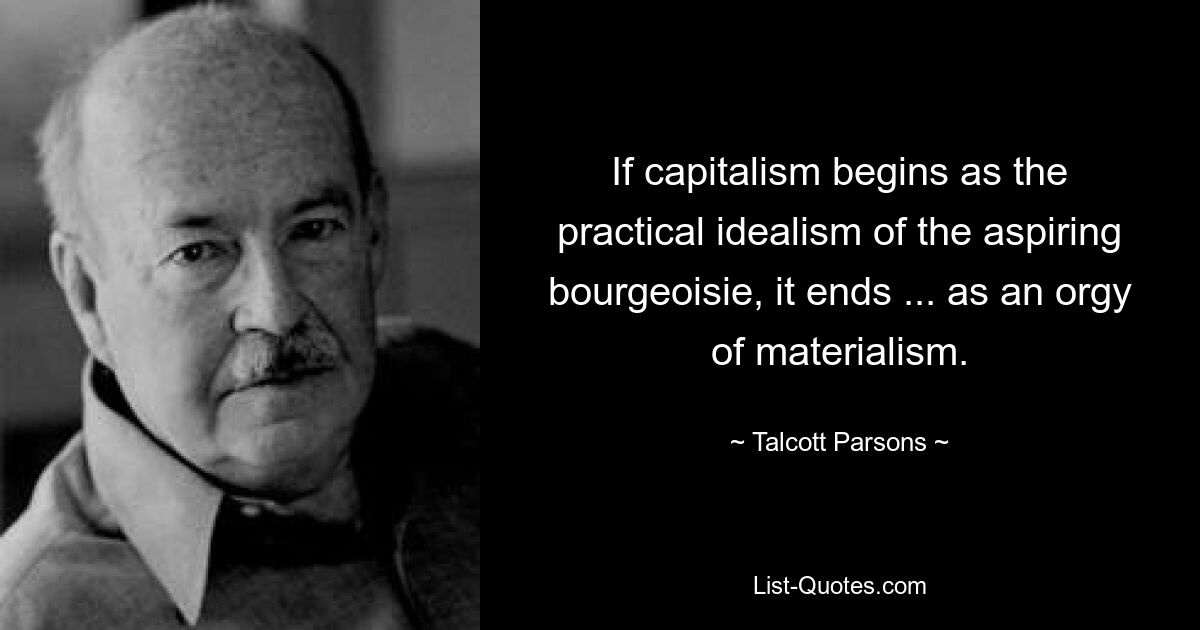 If capitalism begins as the practical idealism of the aspiring bourgeoisie, it ends ... as an orgy of materialism. — © Talcott Parsons