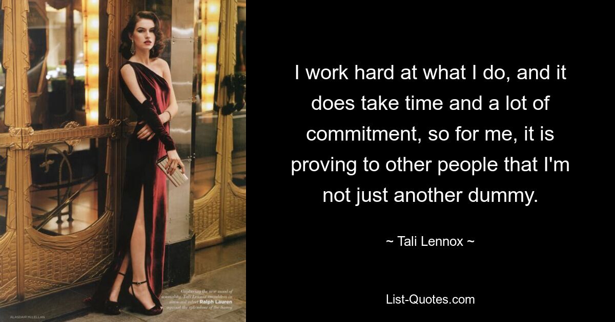 I work hard at what I do, and it does take time and a lot of commitment, so for me, it is proving to other people that I'm not just another dummy. — © Tali Lennox