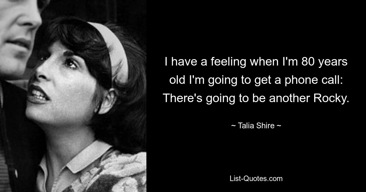 I have a feeling when I'm 80 years old I'm going to get a phone call: There's going to be another Rocky. — © Talia Shire