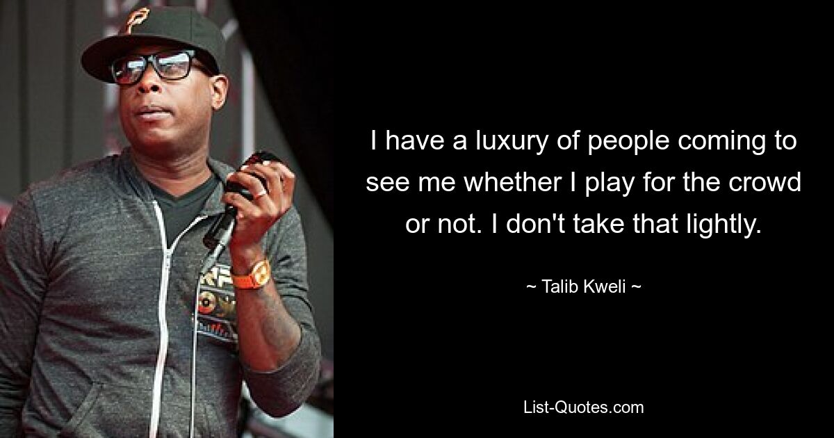 I have a luxury of people coming to see me whether I play for the crowd or not. I don't take that lightly. — © Talib Kweli