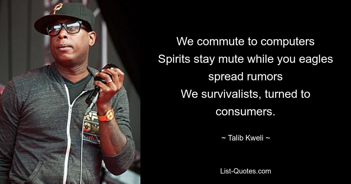 We commute to computers
Spirits stay mute while you eagles spread rumors
We survivalists, turned to consumers. — © Talib Kweli