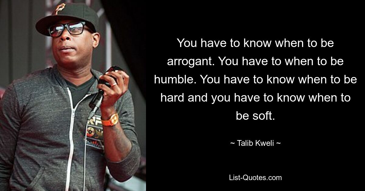 You have to know when to be arrogant. You have to when to be humble. You have to know when to be hard and you have to know when to be soft. — © Talib Kweli