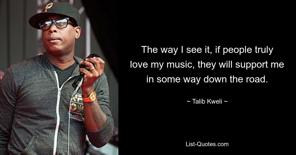 The way I see it, if people truly love my music, they will support me in some way down the road. — © Talib Kweli