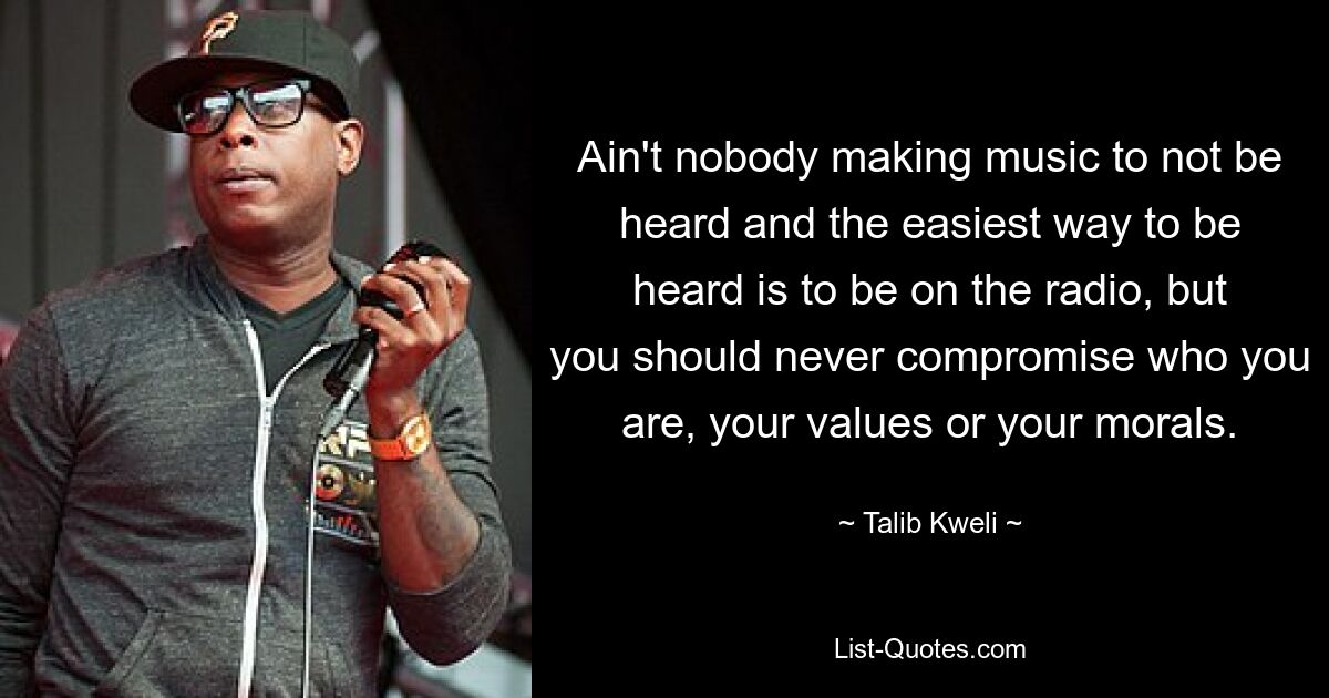 Ain't nobody making music to not be heard and the easiest way to be heard is to be on the radio, but you should never compromise who you are, your values or your morals. — © Talib Kweli