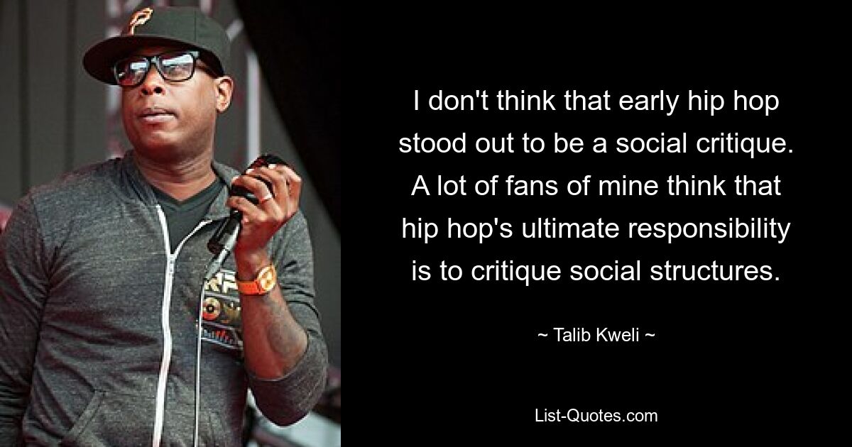 I don't think that early hip hop stood out to be a social critique. A lot of fans of mine think that hip hop's ultimate responsibility is to critique social structures. — © Talib Kweli