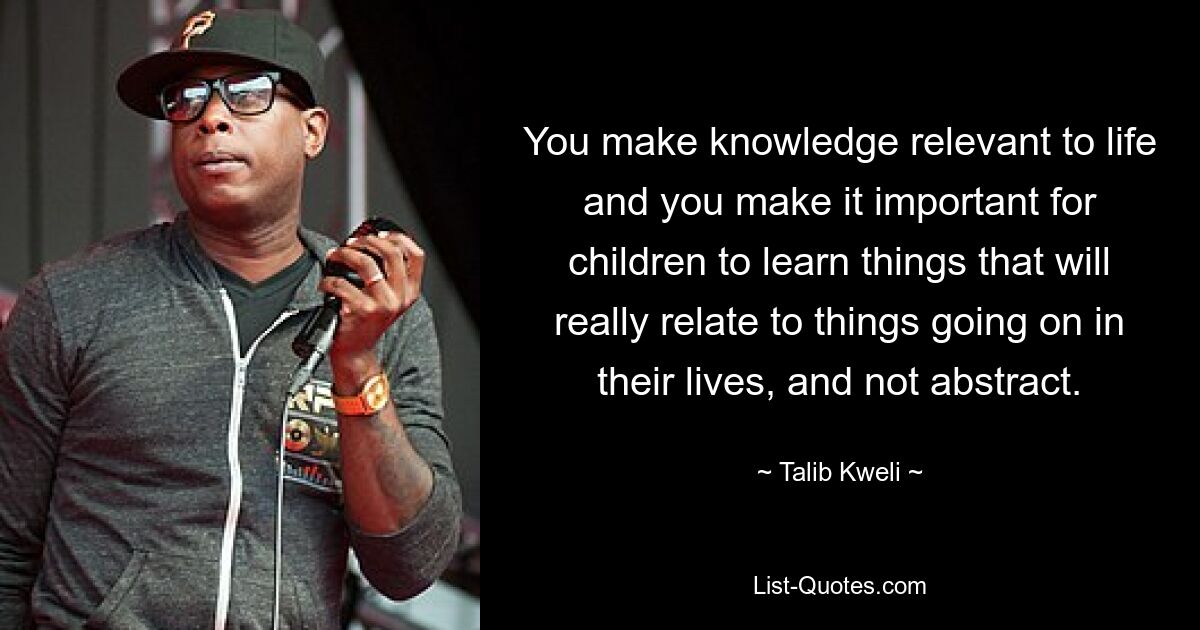 You make knowledge relevant to life and you make it important for children to learn things that will really relate to things going on in their lives, and not abstract. — © Talib Kweli