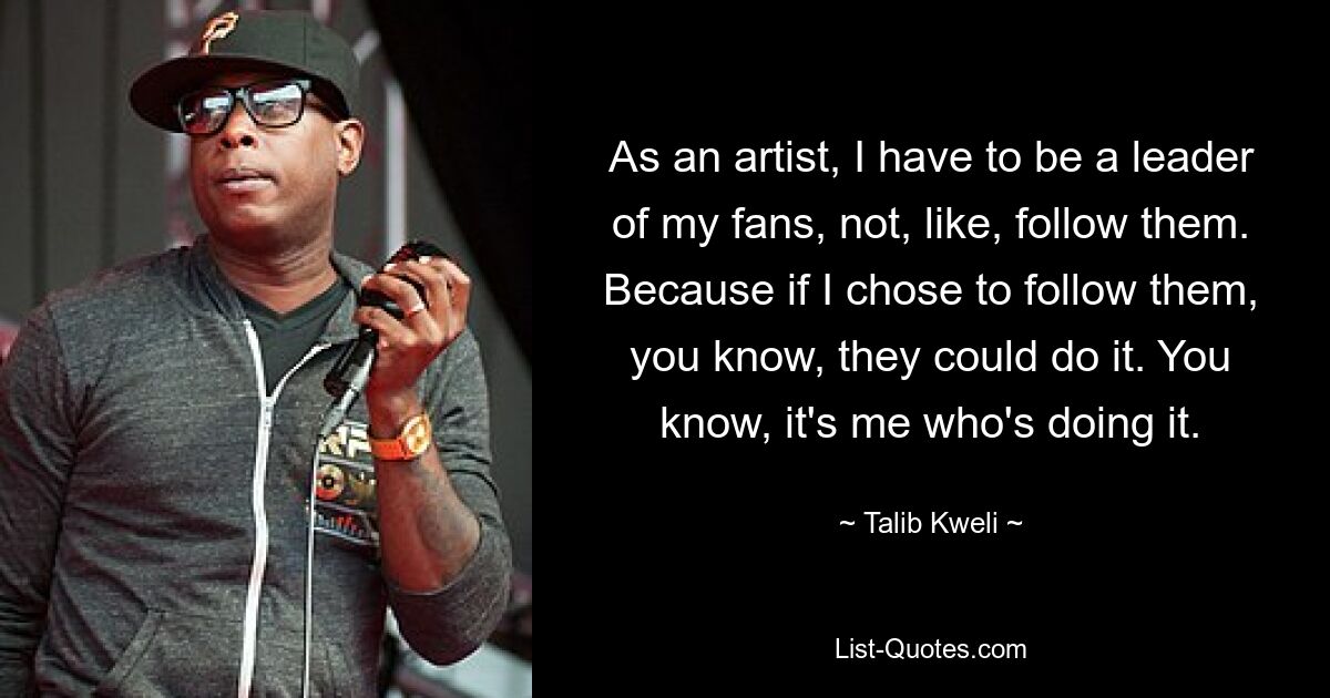 As an artist, I have to be a leader of my fans, not, like, follow them. Because if I chose to follow them, you know, they could do it. You know, it's me who's doing it. — © Talib Kweli