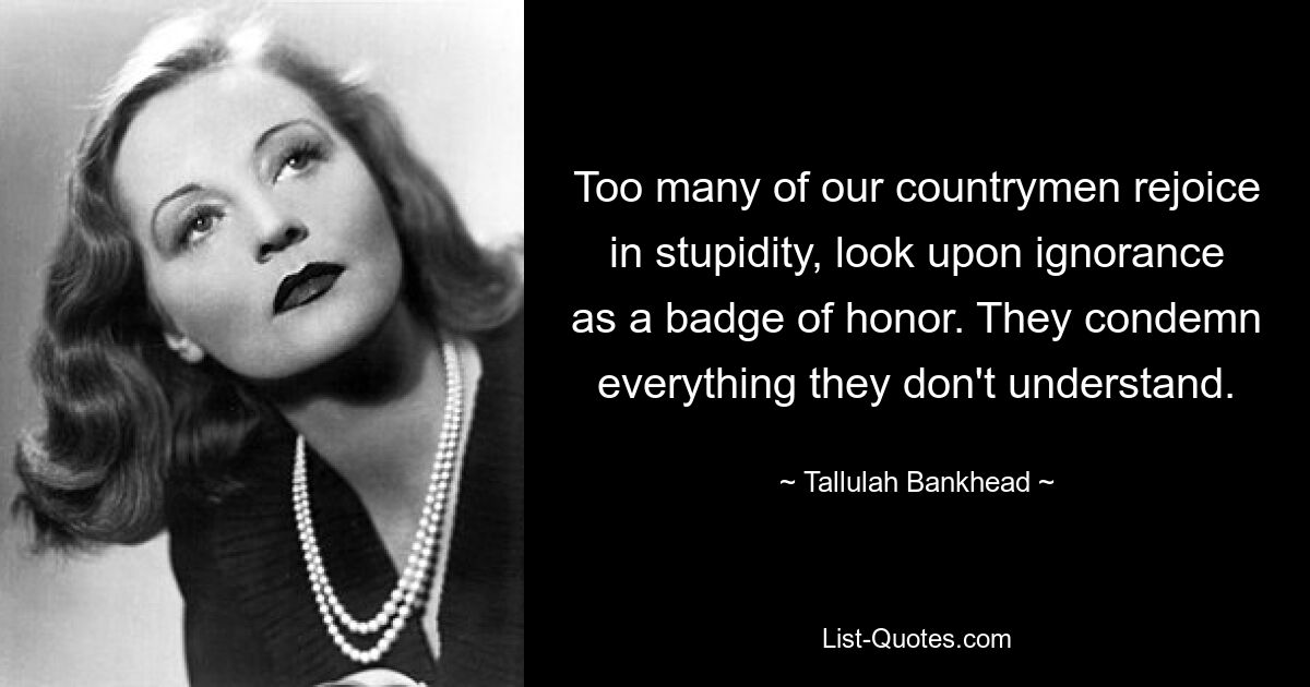 Too many of our countrymen rejoice in stupidity, look upon ignorance as a badge of honor. They condemn everything they don't understand. — © Tallulah Bankhead