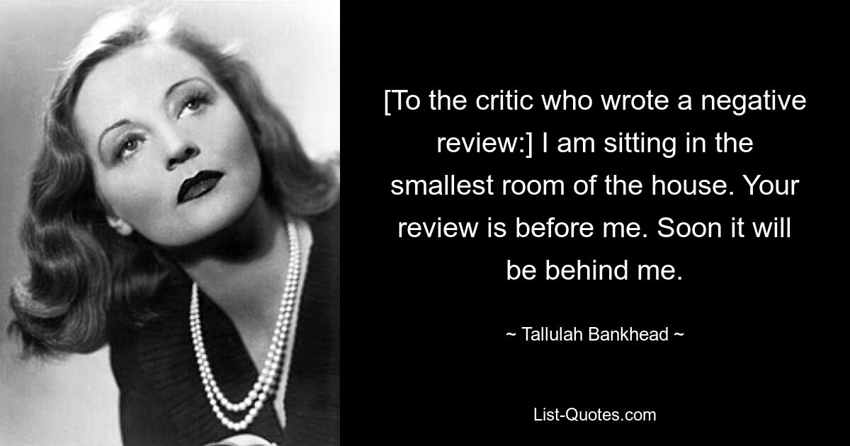 [To the critic who wrote a negative review:] I am sitting in the smallest room of the house. Your review is before me. Soon it will be behind me. — © Tallulah Bankhead