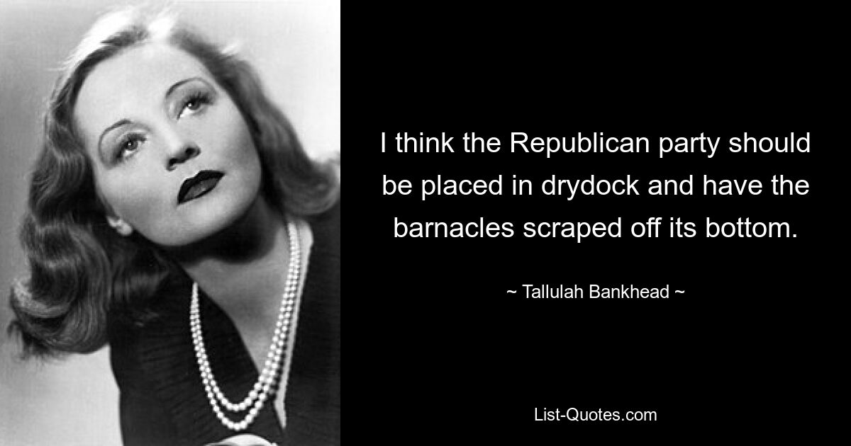 I think the Republican party should be placed in drydock and have the barnacles scraped off its bottom. — © Tallulah Bankhead