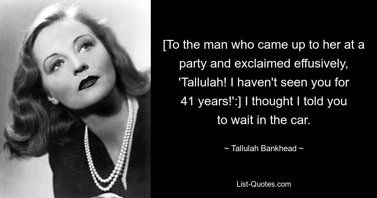 [To the man who came up to her at a party and exclaimed effusively, 'Tallulah! I haven't seen you for 41 years!':] I thought I told you to wait in the car. — © Tallulah Bankhead