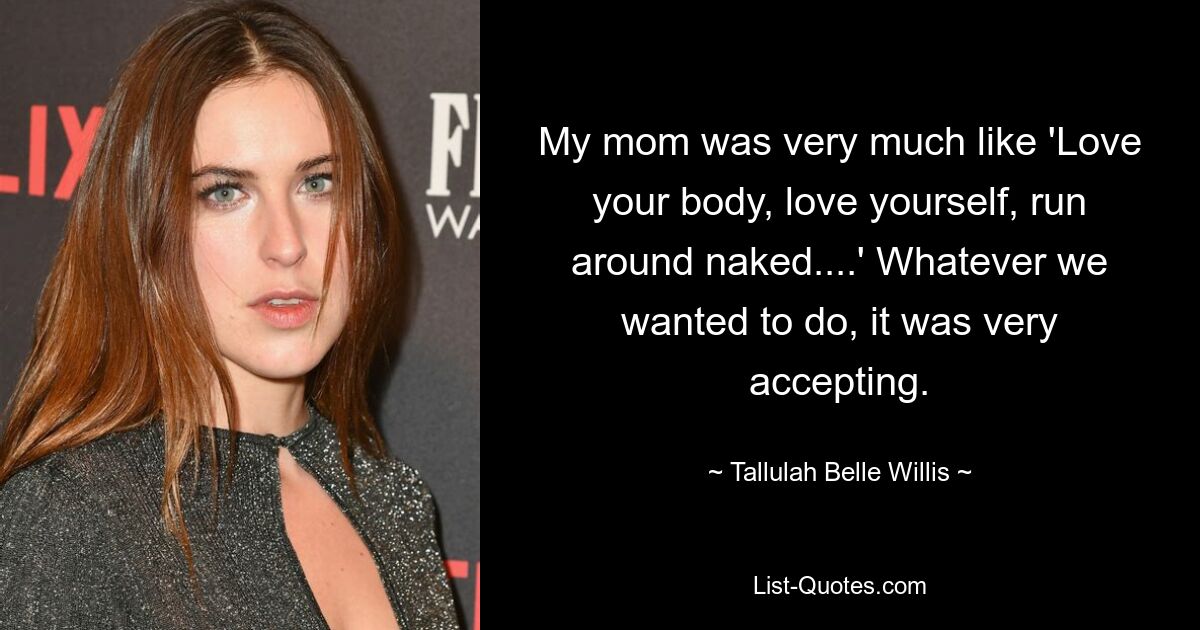 My mom was very much like 'Love your body, love yourself, run around naked....' Whatever we wanted to do, it was very accepting. — © Tallulah Belle Willis