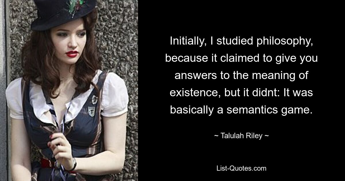 Initially, I studied philosophy, because it claimed to give you answers to the meaning of existence, but it didnt: It was basically a semantics game. — © Talulah Riley