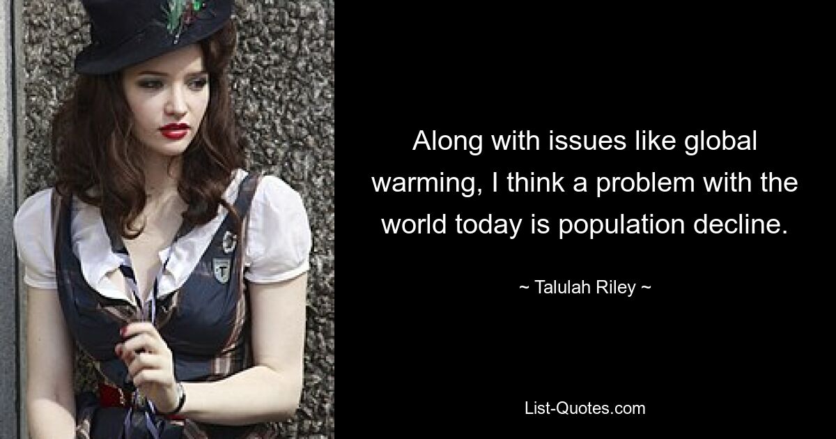 Along with issues like global warming, I think a problem with the world today is population decline. — © Talulah Riley