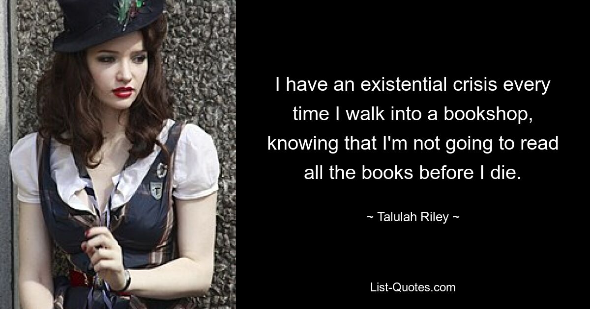 I have an existential crisis every time I walk into a bookshop, knowing that I'm not going to read all the books before I die. — © Talulah Riley