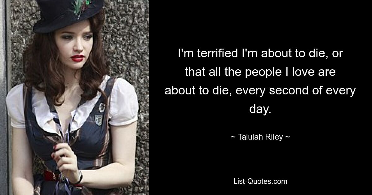 I'm terrified I'm about to die, or that all the people I love are about to die, every second of every day. — © Talulah Riley