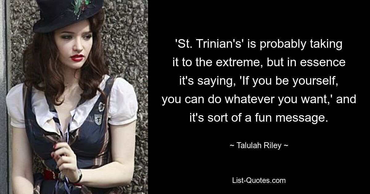 'St. Trinian's' is probably taking it to the extreme, but in essence it's saying, 'If you be yourself, you can do whatever you want,' and it's sort of a fun message. — © Talulah Riley