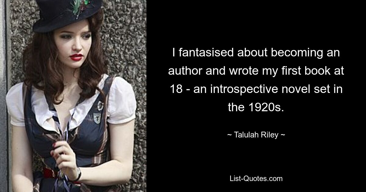 I fantasised about becoming an author and wrote my first book at 18 - an introspective novel set in the 1920s. — © Talulah Riley