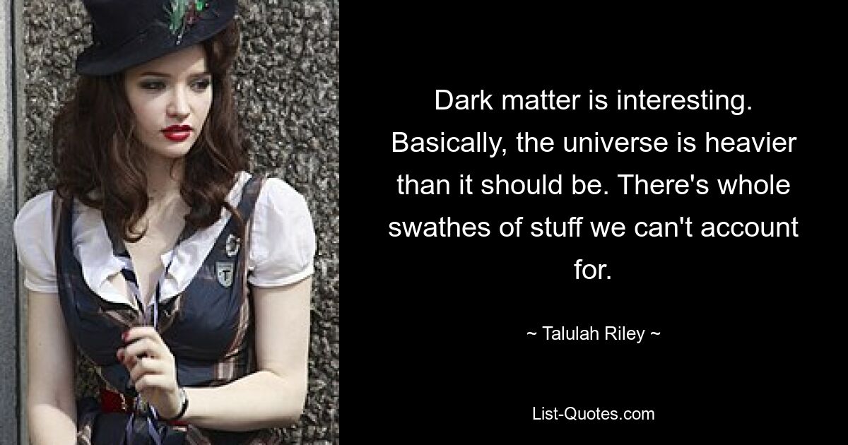 Dark matter is interesting. Basically, the universe is heavier than it should be. There's whole swathes of stuff we can't account for. — © Talulah Riley