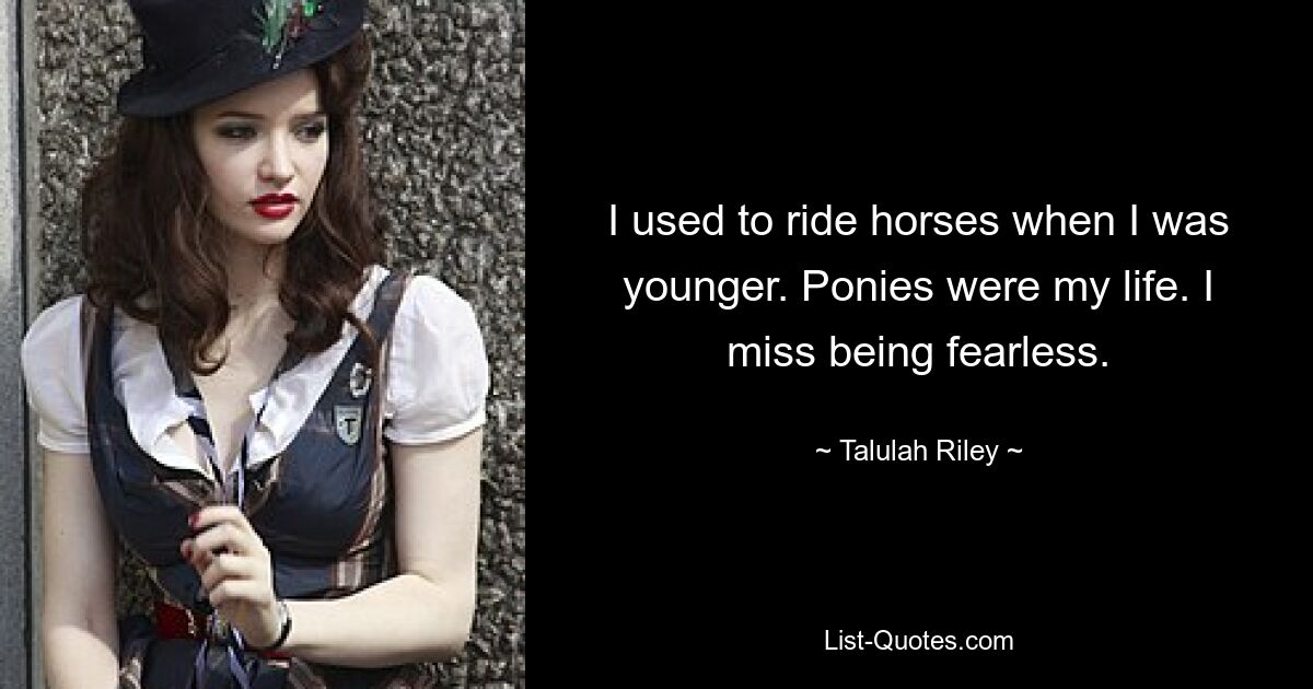 I used to ride horses when I was younger. Ponies were my life. I miss being fearless. — © Talulah Riley