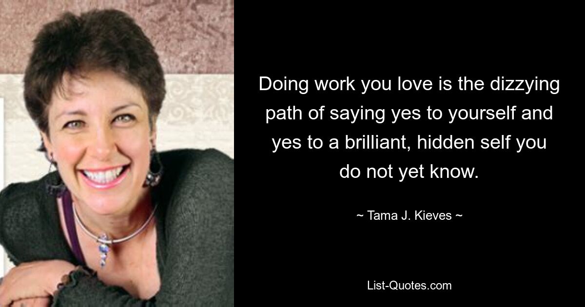 Doing work you love is the dizzying path of saying yes to yourself and yes to a brilliant, hidden self you do not yet know. — © Tama J. Kieves