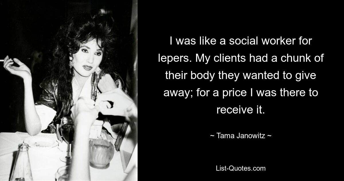 I was like a social worker for lepers. My clients had a chunk of their body they wanted to give away; for a price I was there to receive it. — © Tama Janowitz