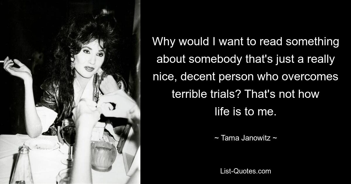 Why would I want to read something about somebody that's just a really nice, decent person who overcomes terrible trials? That's not how life is to me. — © Tama Janowitz