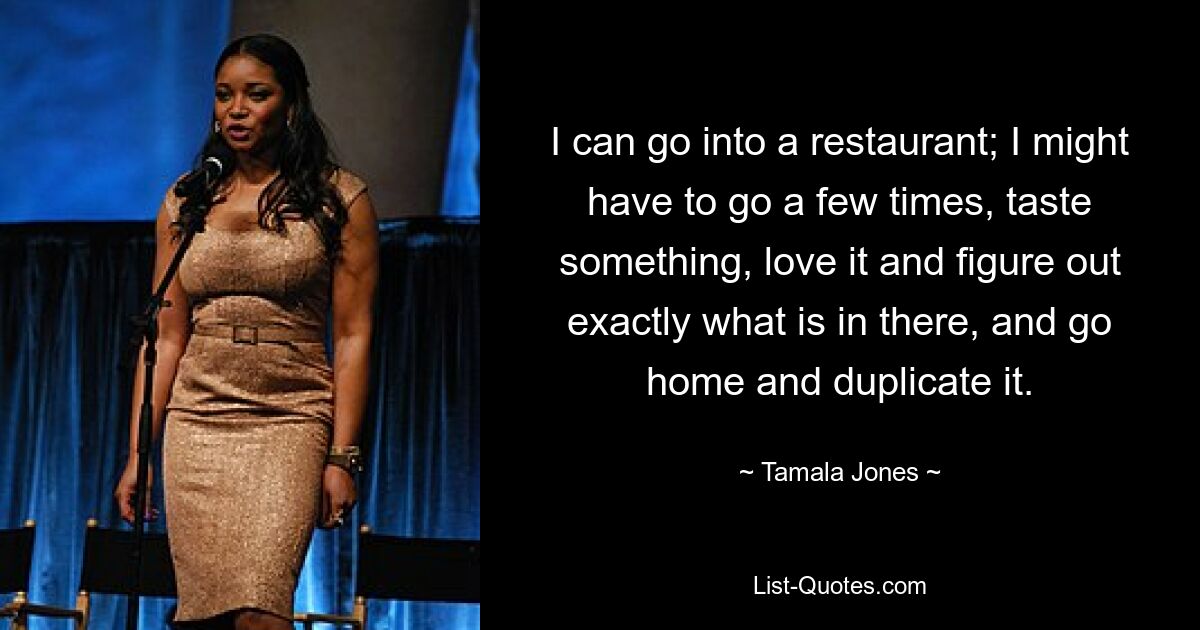 I can go into a restaurant; I might have to go a few times, taste something, love it and figure out exactly what is in there, and go home and duplicate it. — © Tamala Jones