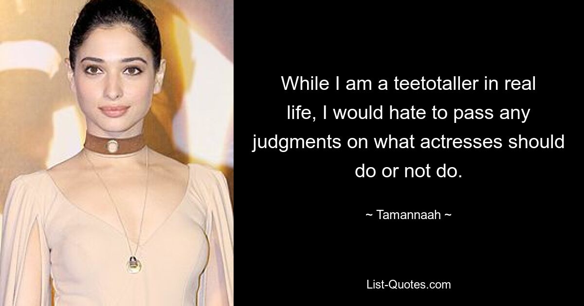 While I am a teetotaller in real life, I would hate to pass any judgments on what actresses should do or not do. — © Tamannaah