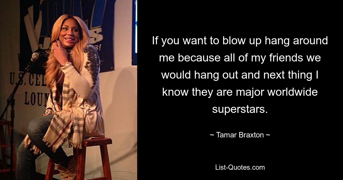 If you want to blow up hang around me because all of my friends we would hang out and next thing I know they are major worldwide superstars. — © Tamar Braxton