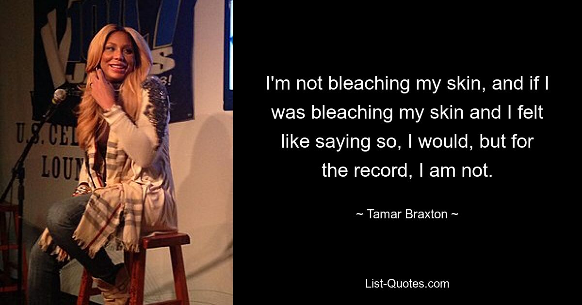 I'm not bleaching my skin, and if I was bleaching my skin and I felt like saying so, I would, but for the record, I am not. — © Tamar Braxton