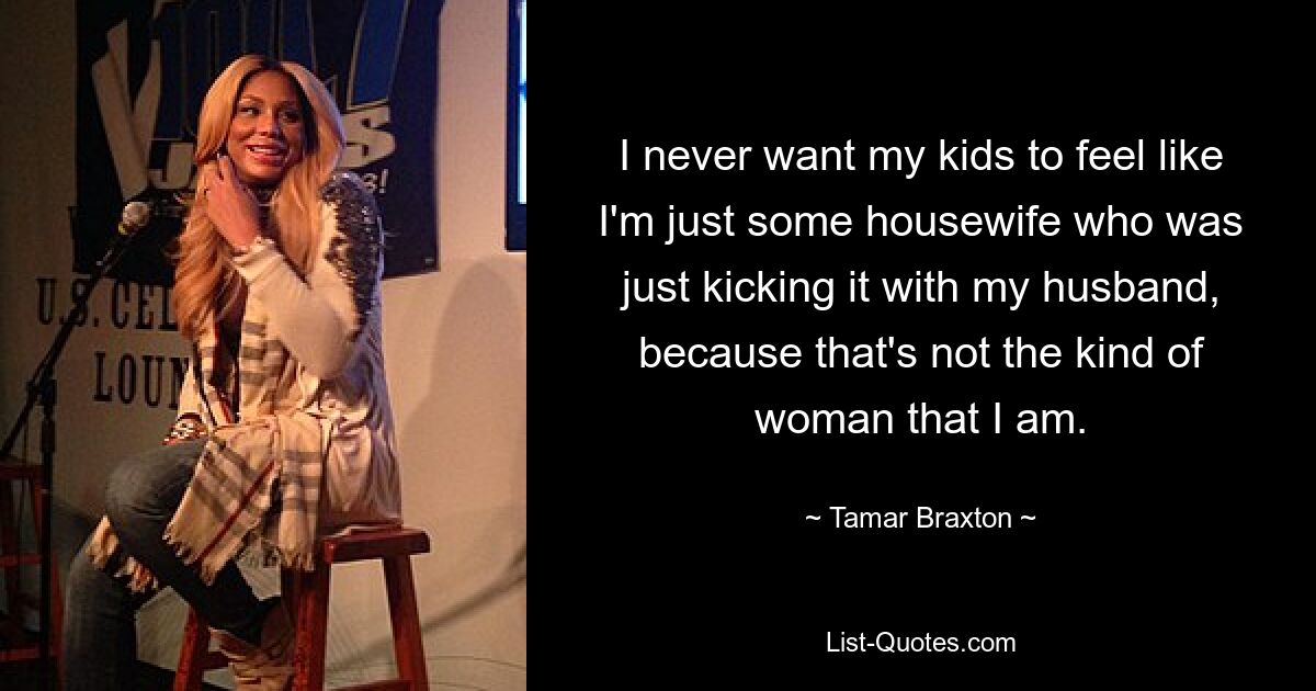 I never want my kids to feel like I'm just some housewife who was just kicking it with my husband, because that's not the kind of woman that I am. — © Tamar Braxton