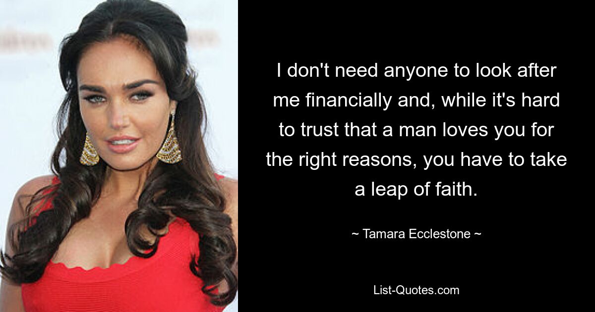 I don't need anyone to look after me financially and, while it's hard to trust that a man loves you for the right reasons, you have to take a leap of faith. — © Tamara Ecclestone