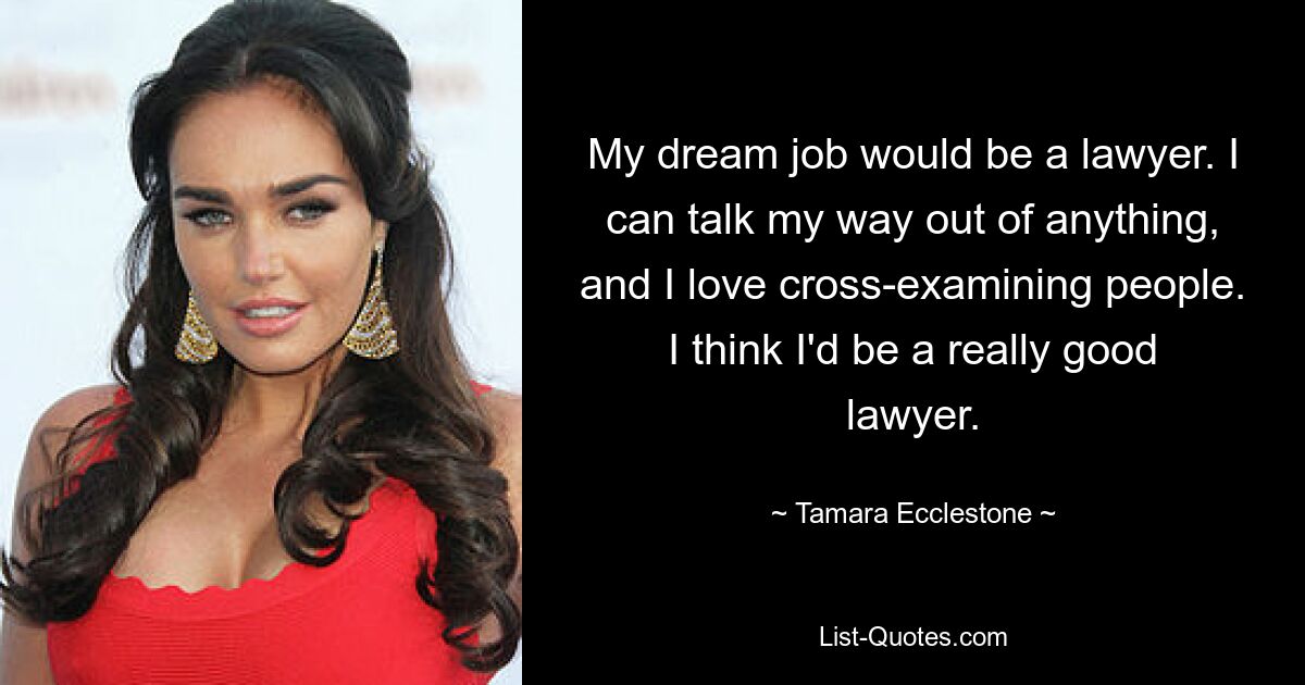 My dream job would be a lawyer. I can talk my way out of anything, and I love cross-examining people. I think I'd be a really good lawyer. — © Tamara Ecclestone