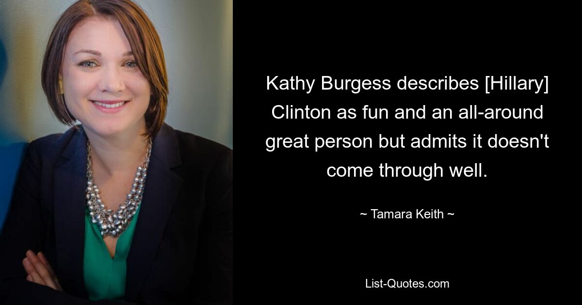 Kathy Burgess describes [Hillary] Clinton as fun and an all-around great person but admits it doesn't come through well. — © Tamara Keith