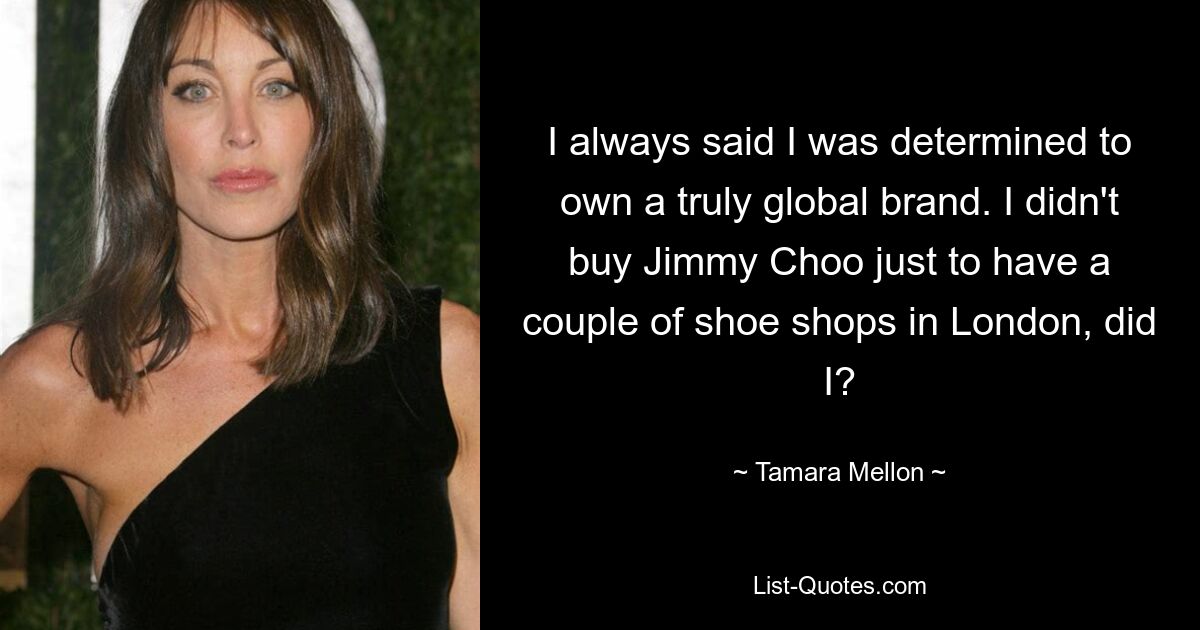 I always said I was determined to own a truly global brand. I didn't buy Jimmy Choo just to have a couple of shoe shops in London, did I? — © Tamara Mellon