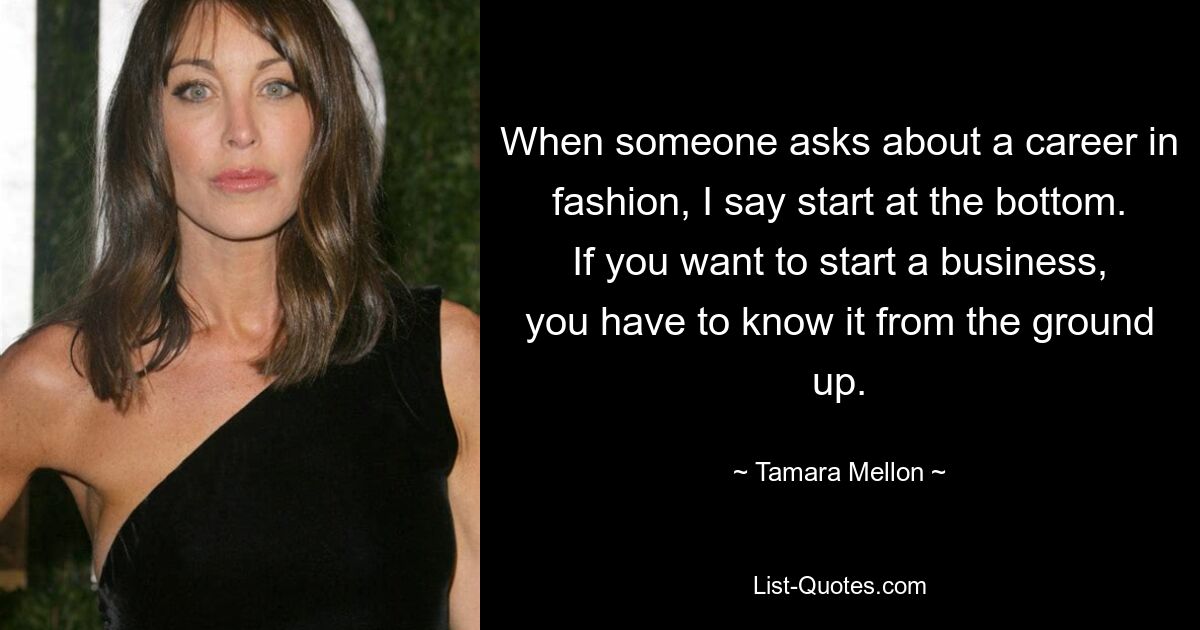 When someone asks about a career in fashion, I say start at the bottom. If you want to start a business, you have to know it from the ground up. — © Tamara Mellon