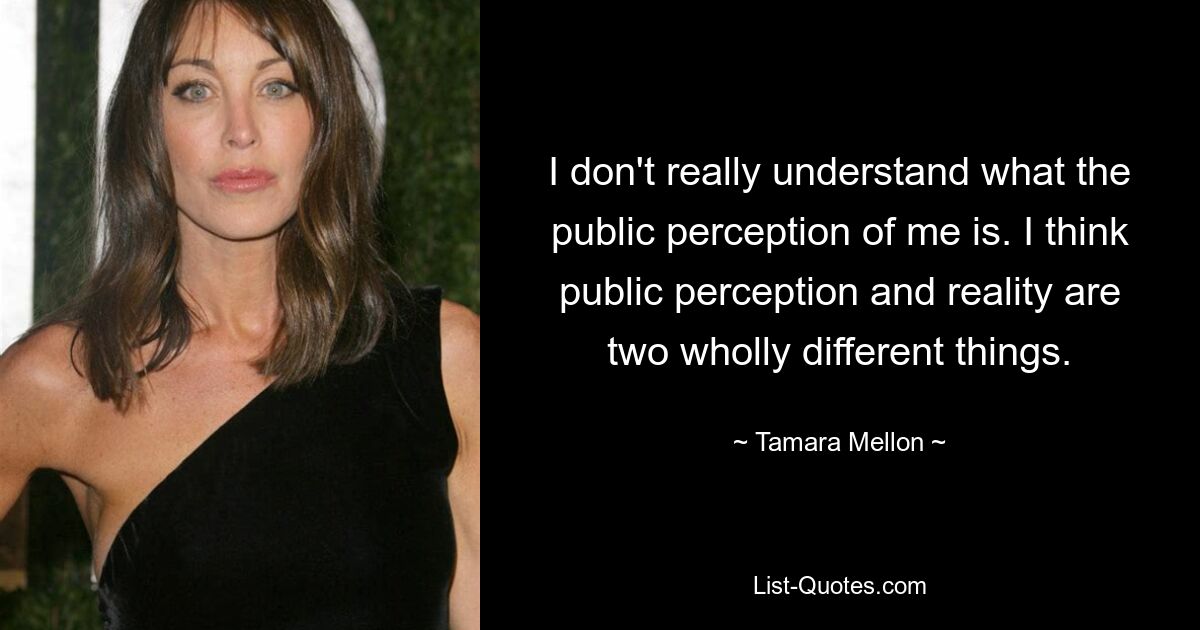 I don't really understand what the public perception of me is. I think public perception and reality are two wholly different things. — © Tamara Mellon