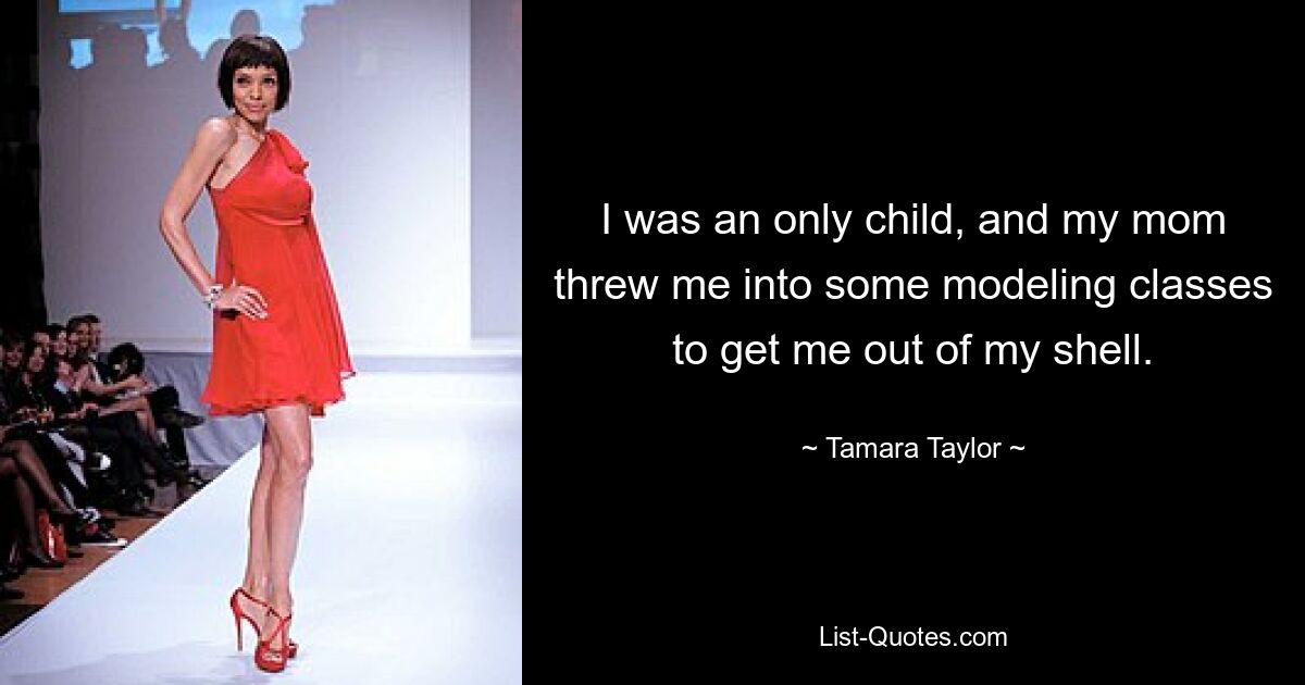 I was an only child, and my mom threw me into some modeling classes to get me out of my shell. — © Tamara Taylor